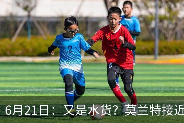 6月21日：又是水货？莫兰特接近加盟，放弃西甲中场，山东泰山引援看不懂